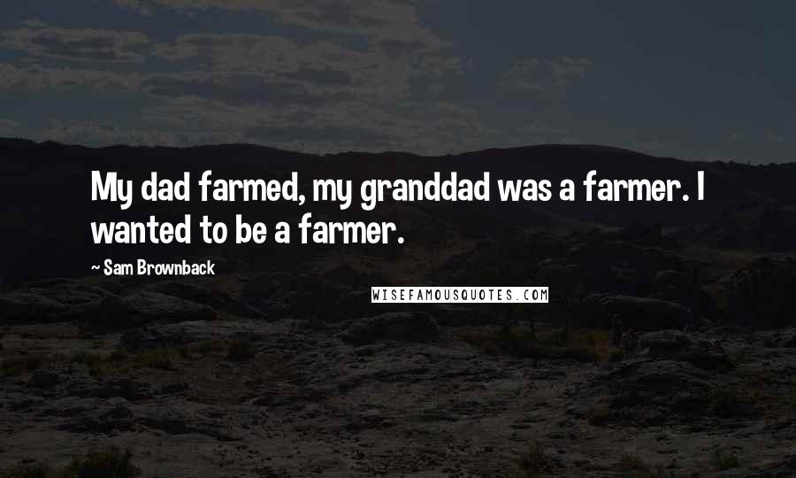 Sam Brownback Quotes: My dad farmed, my granddad was a farmer. I wanted to be a farmer.