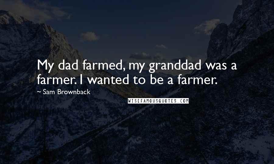 Sam Brownback Quotes: My dad farmed, my granddad was a farmer. I wanted to be a farmer.