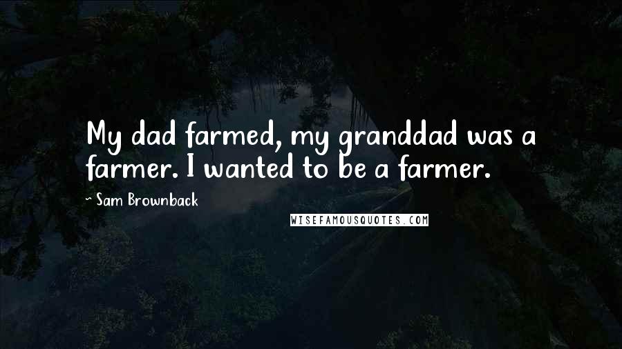 Sam Brownback Quotes: My dad farmed, my granddad was a farmer. I wanted to be a farmer.