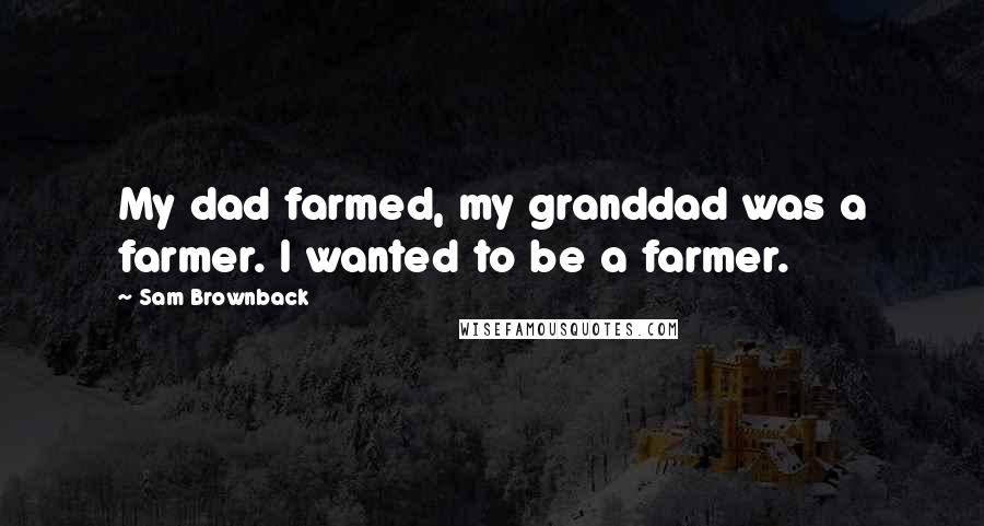 Sam Brownback Quotes: My dad farmed, my granddad was a farmer. I wanted to be a farmer.