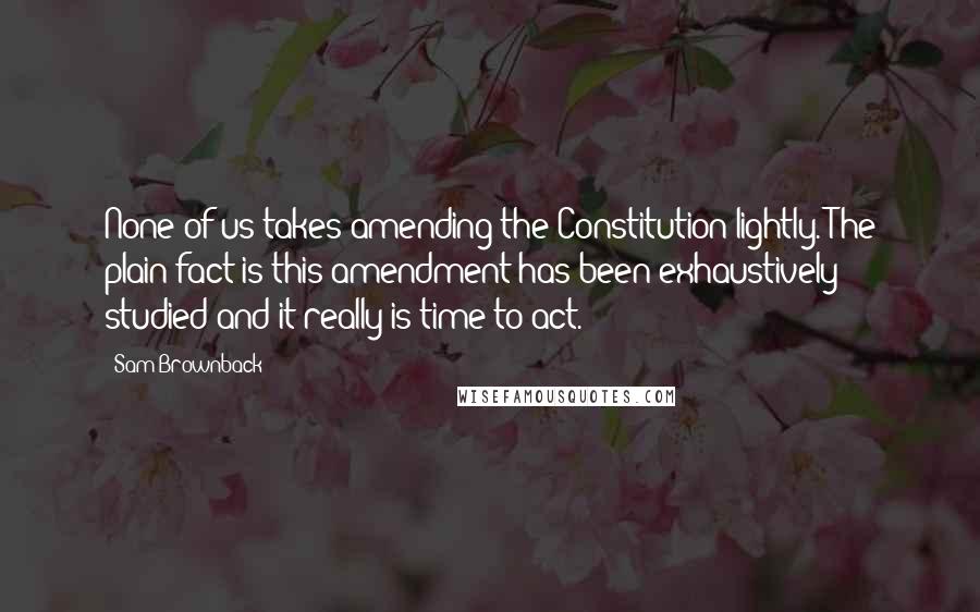 Sam Brownback Quotes: None of us takes amending the Constitution lightly. The plain fact is this amendment has been exhaustively studied and it really is time to act.