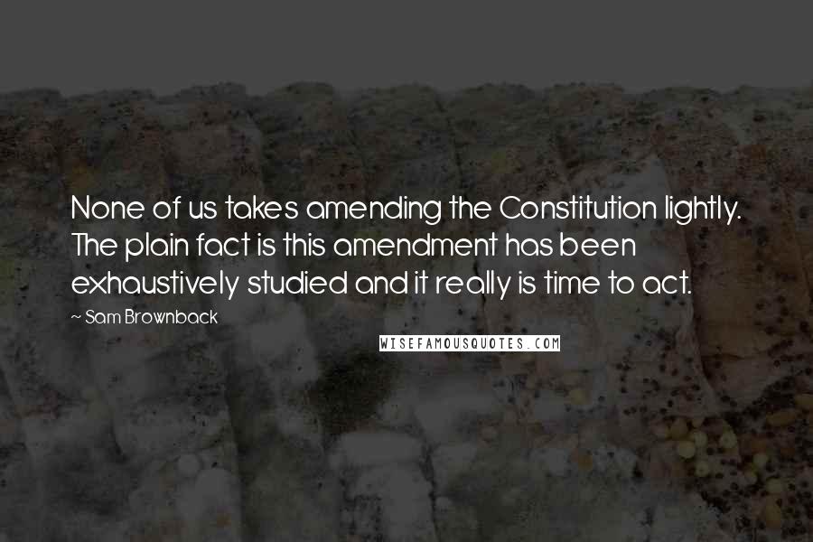 Sam Brownback Quotes: None of us takes amending the Constitution lightly. The plain fact is this amendment has been exhaustively studied and it really is time to act.