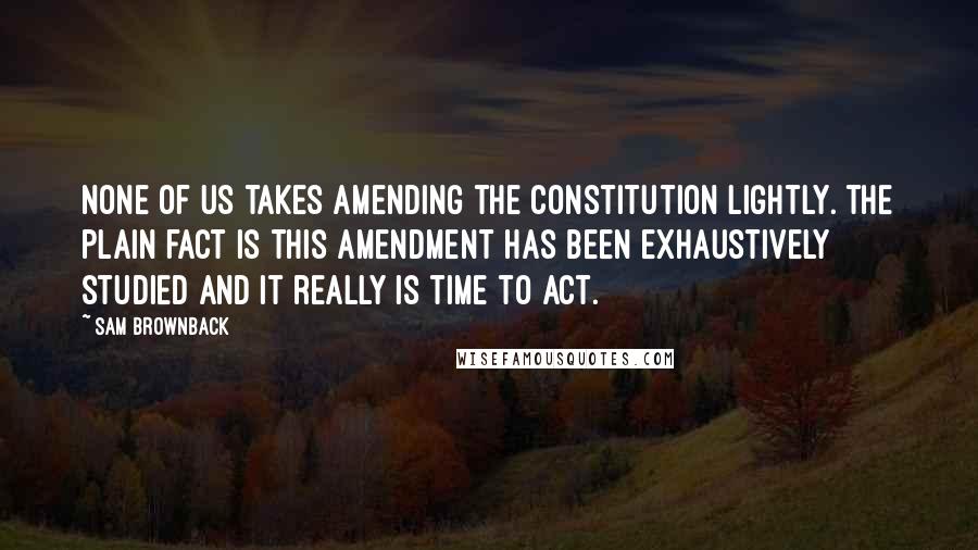 Sam Brownback Quotes: None of us takes amending the Constitution lightly. The plain fact is this amendment has been exhaustively studied and it really is time to act.