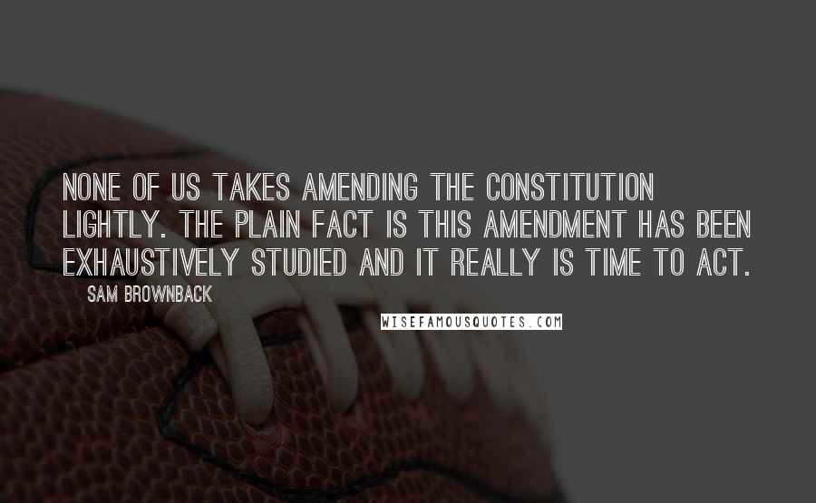 Sam Brownback Quotes: None of us takes amending the Constitution lightly. The plain fact is this amendment has been exhaustively studied and it really is time to act.