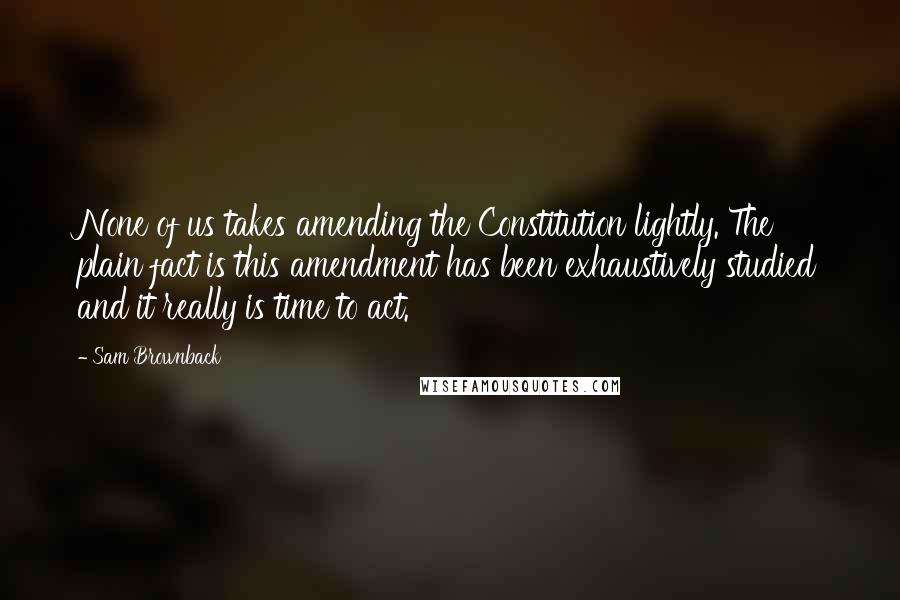 Sam Brownback Quotes: None of us takes amending the Constitution lightly. The plain fact is this amendment has been exhaustively studied and it really is time to act.