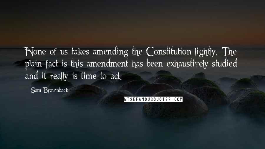 Sam Brownback Quotes: None of us takes amending the Constitution lightly. The plain fact is this amendment has been exhaustively studied and it really is time to act.