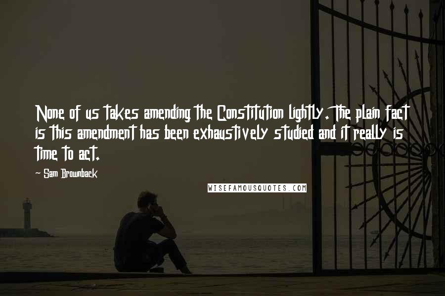 Sam Brownback Quotes: None of us takes amending the Constitution lightly. The plain fact is this amendment has been exhaustively studied and it really is time to act.