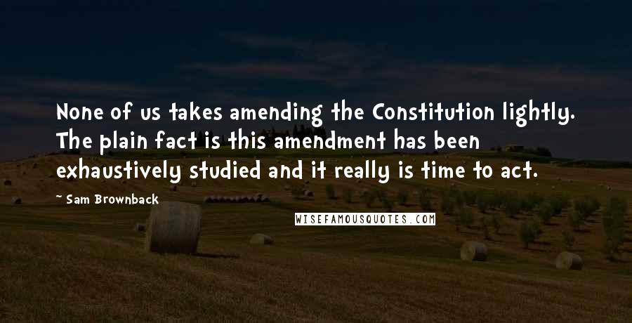 Sam Brownback Quotes: None of us takes amending the Constitution lightly. The plain fact is this amendment has been exhaustively studied and it really is time to act.