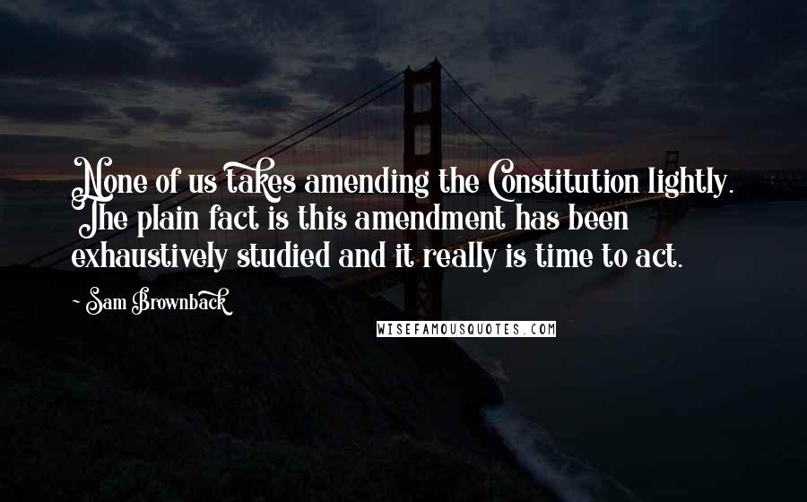 Sam Brownback Quotes: None of us takes amending the Constitution lightly. The plain fact is this amendment has been exhaustively studied and it really is time to act.