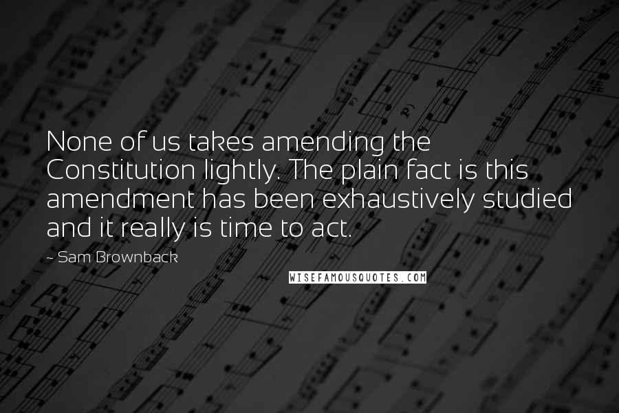 Sam Brownback Quotes: None of us takes amending the Constitution lightly. The plain fact is this amendment has been exhaustively studied and it really is time to act.