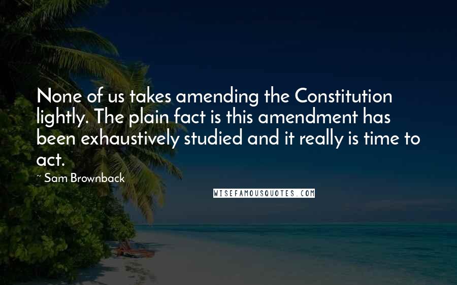 Sam Brownback Quotes: None of us takes amending the Constitution lightly. The plain fact is this amendment has been exhaustively studied and it really is time to act.