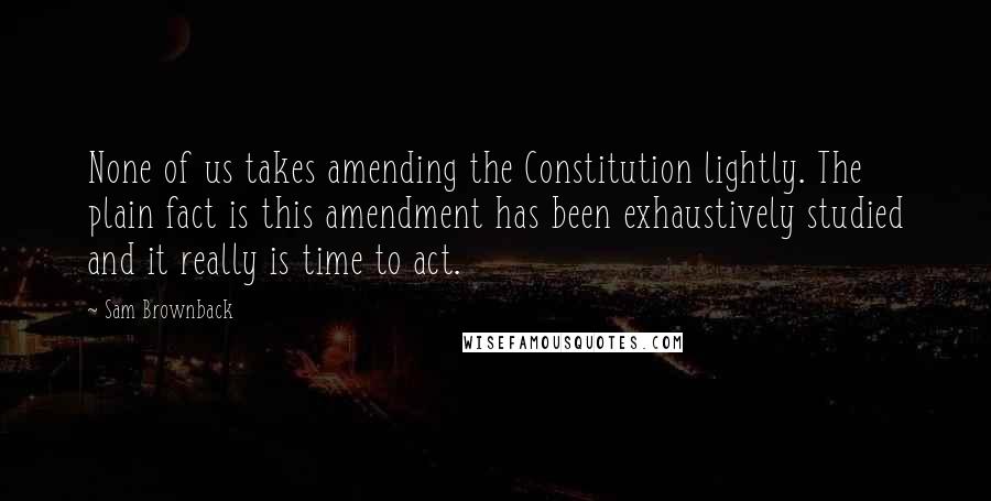 Sam Brownback Quotes: None of us takes amending the Constitution lightly. The plain fact is this amendment has been exhaustively studied and it really is time to act.