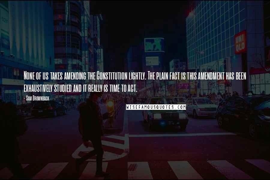 Sam Brownback Quotes: None of us takes amending the Constitution lightly. The plain fact is this amendment has been exhaustively studied and it really is time to act.