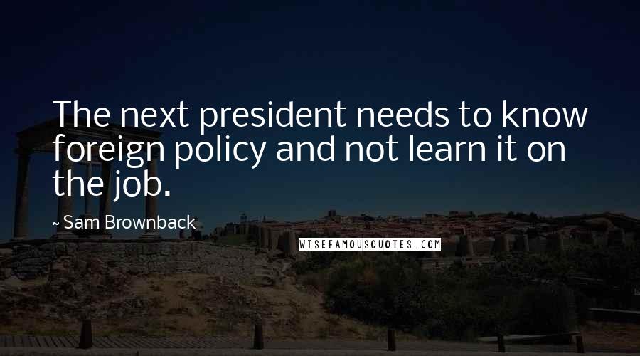 Sam Brownback Quotes: The next president needs to know foreign policy and not learn it on the job.