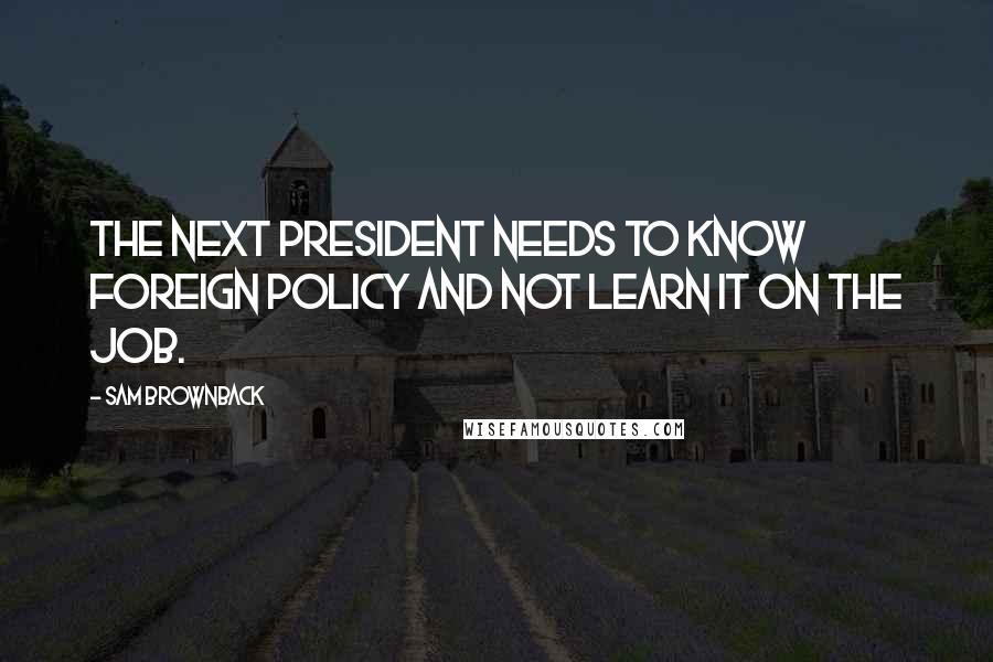 Sam Brownback Quotes: The next president needs to know foreign policy and not learn it on the job.