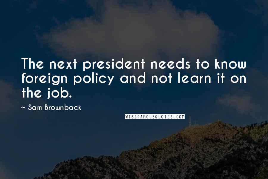 Sam Brownback Quotes: The next president needs to know foreign policy and not learn it on the job.