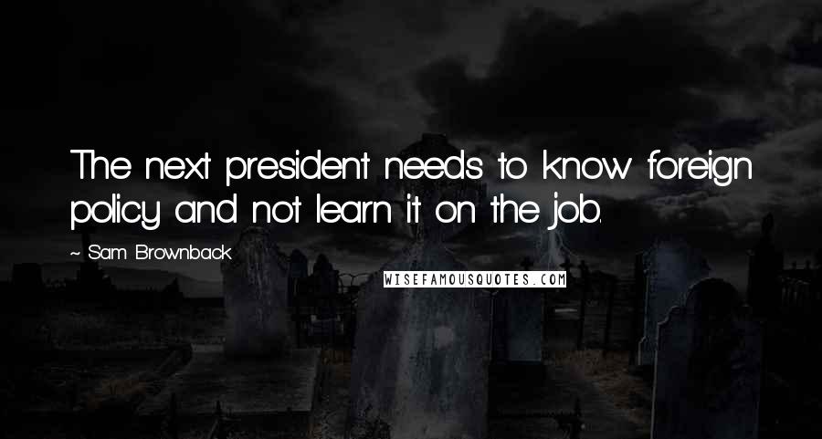 Sam Brownback Quotes: The next president needs to know foreign policy and not learn it on the job.