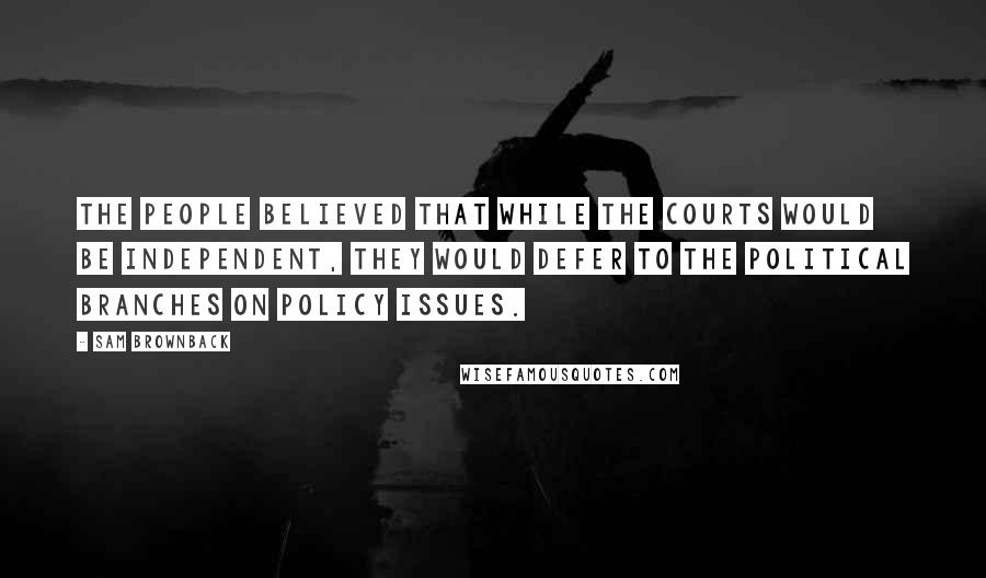 Sam Brownback Quotes: The people believed that while the courts would be independent, they would defer to the political branches on policy issues.