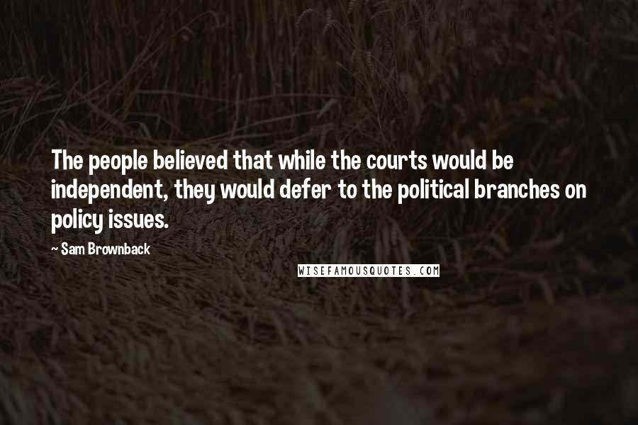 Sam Brownback Quotes: The people believed that while the courts would be independent, they would defer to the political branches on policy issues.