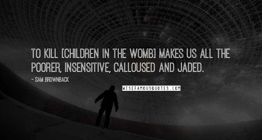 Sam Brownback Quotes: To kill [children in the womb] makes us all the poorer, insensitive, calloused and jaded.