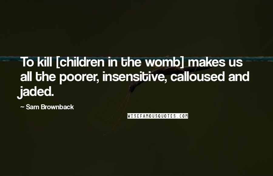 Sam Brownback Quotes: To kill [children in the womb] makes us all the poorer, insensitive, calloused and jaded.