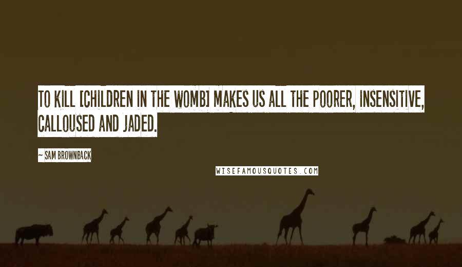 Sam Brownback Quotes: To kill [children in the womb] makes us all the poorer, insensitive, calloused and jaded.
