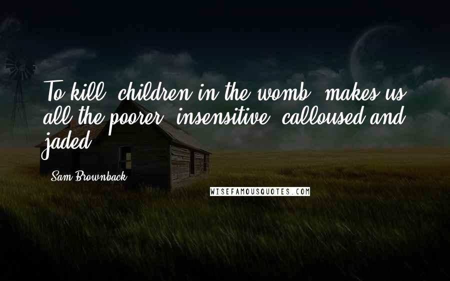 Sam Brownback Quotes: To kill [children in the womb] makes us all the poorer, insensitive, calloused and jaded.