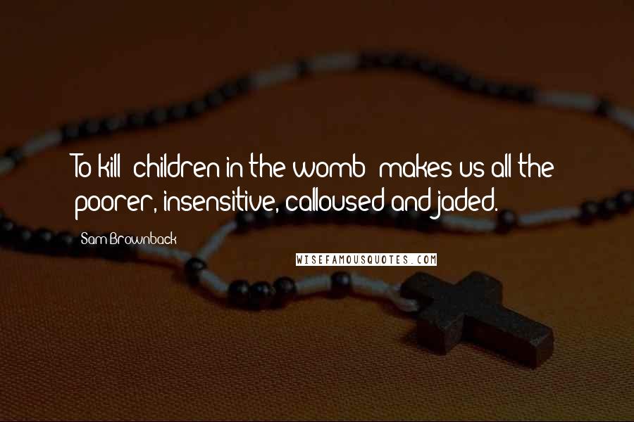 Sam Brownback Quotes: To kill [children in the womb] makes us all the poorer, insensitive, calloused and jaded.