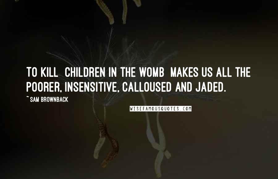 Sam Brownback Quotes: To kill [children in the womb] makes us all the poorer, insensitive, calloused and jaded.