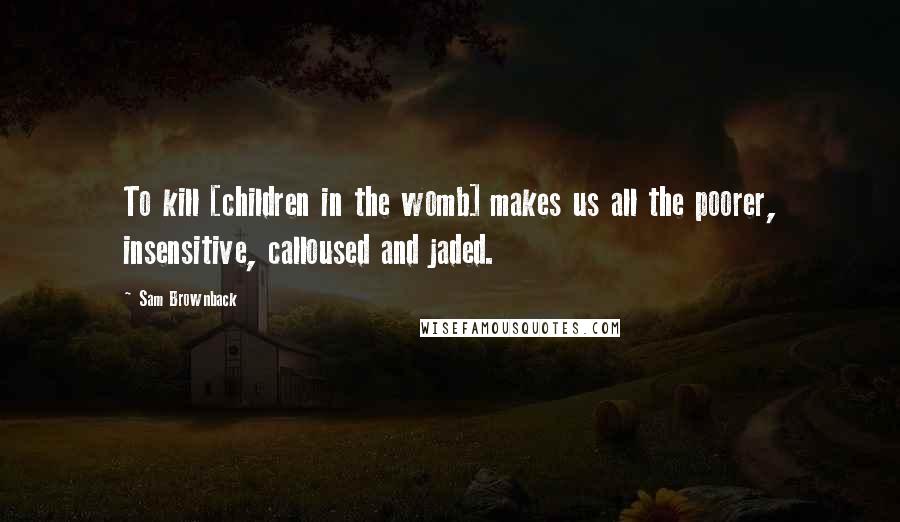 Sam Brownback Quotes: To kill [children in the womb] makes us all the poorer, insensitive, calloused and jaded.
