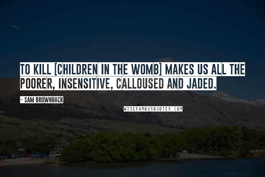 Sam Brownback Quotes: To kill [children in the womb] makes us all the poorer, insensitive, calloused and jaded.