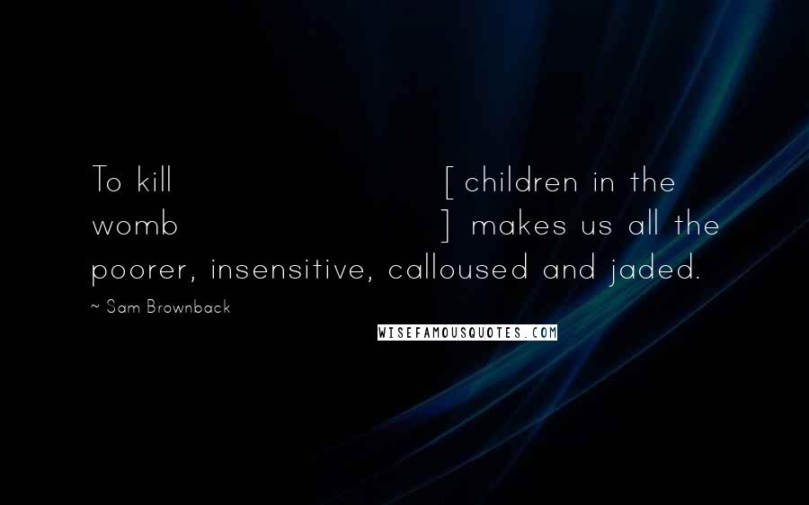 Sam Brownback Quotes: To kill [children in the womb] makes us all the poorer, insensitive, calloused and jaded.