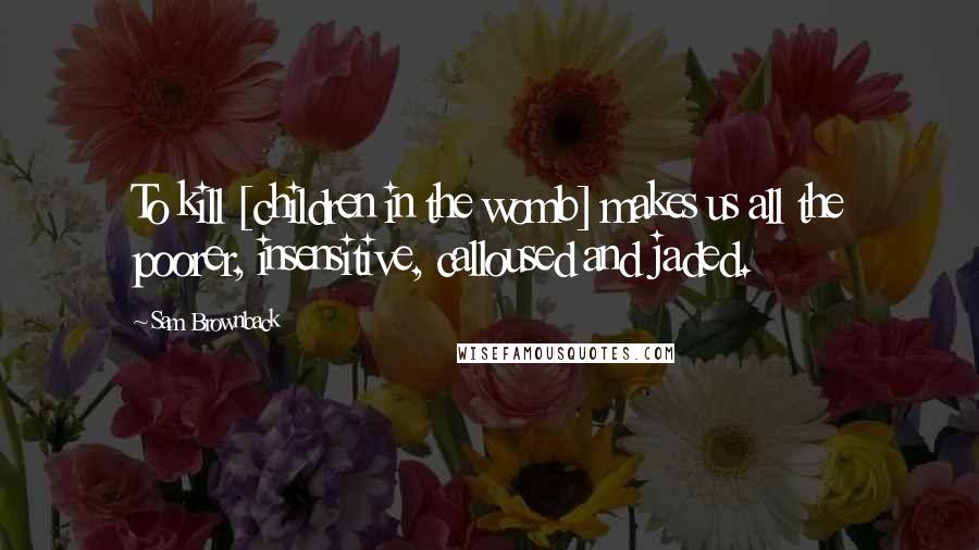 Sam Brownback Quotes: To kill [children in the womb] makes us all the poorer, insensitive, calloused and jaded.