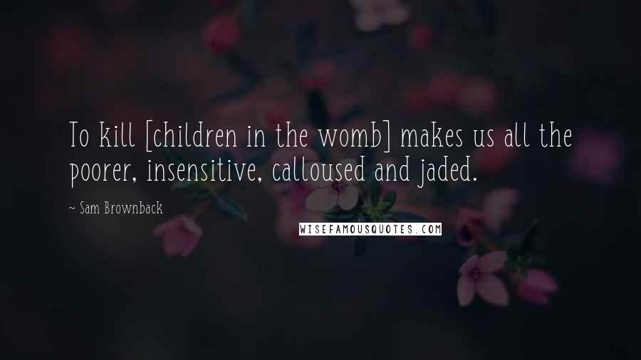Sam Brownback Quotes: To kill [children in the womb] makes us all the poorer, insensitive, calloused and jaded.