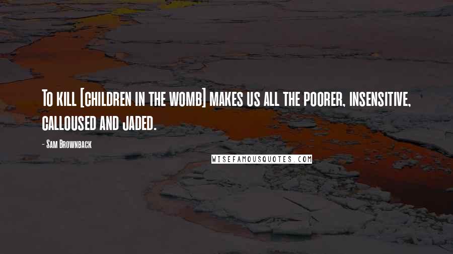 Sam Brownback Quotes: To kill [children in the womb] makes us all the poorer, insensitive, calloused and jaded.