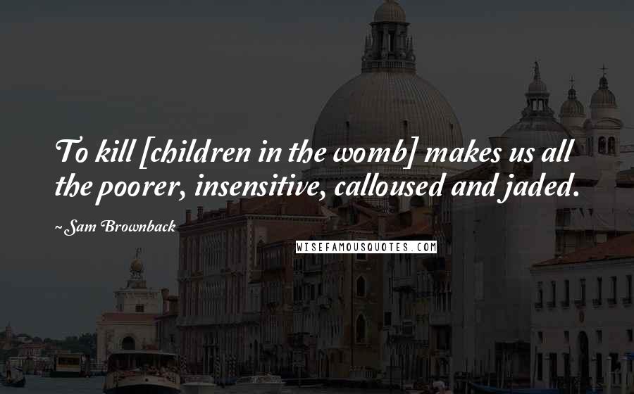 Sam Brownback Quotes: To kill [children in the womb] makes us all the poorer, insensitive, calloused and jaded.