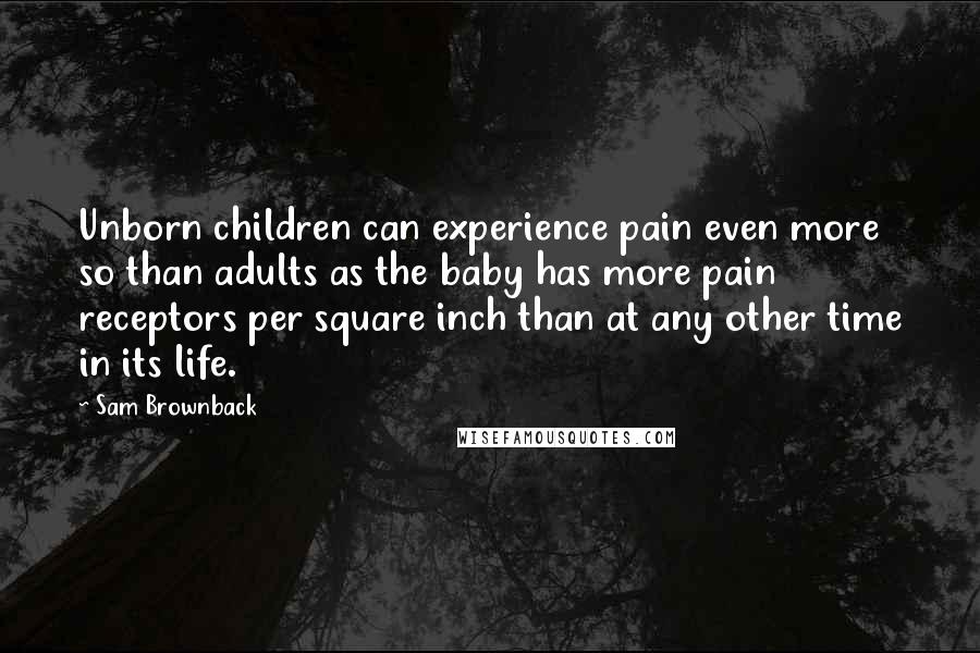 Sam Brownback Quotes: Unborn children can experience pain even more so than adults as the baby has more pain receptors per square inch than at any other time in its life.