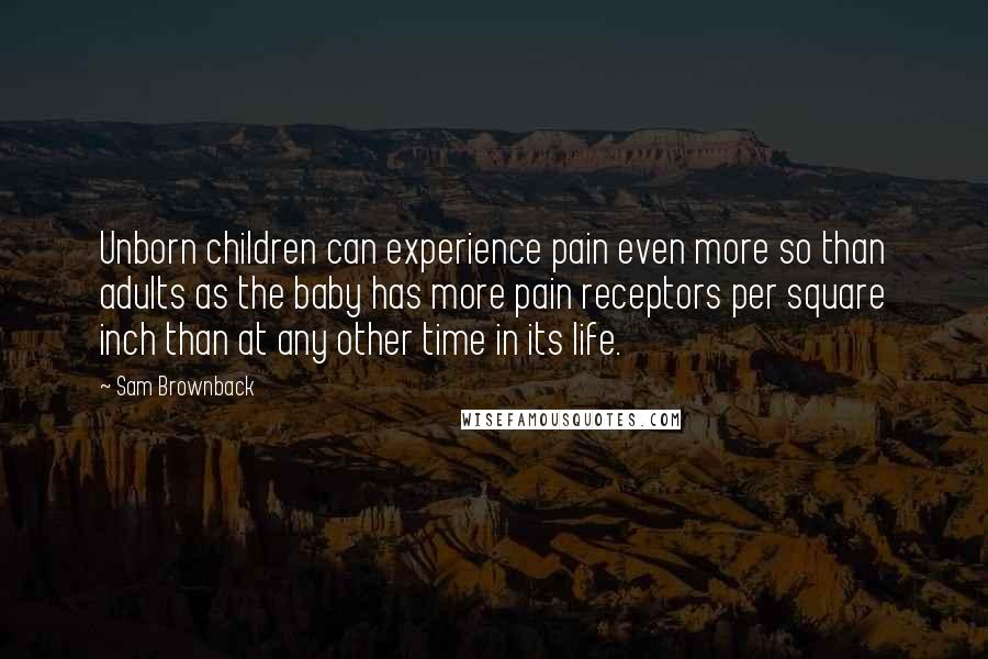 Sam Brownback Quotes: Unborn children can experience pain even more so than adults as the baby has more pain receptors per square inch than at any other time in its life.