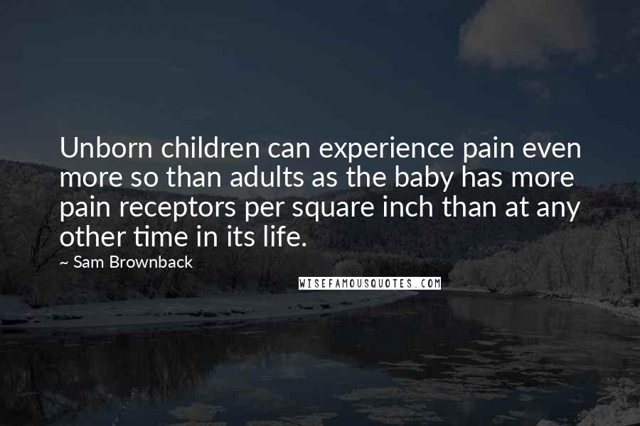 Sam Brownback Quotes: Unborn children can experience pain even more so than adults as the baby has more pain receptors per square inch than at any other time in its life.