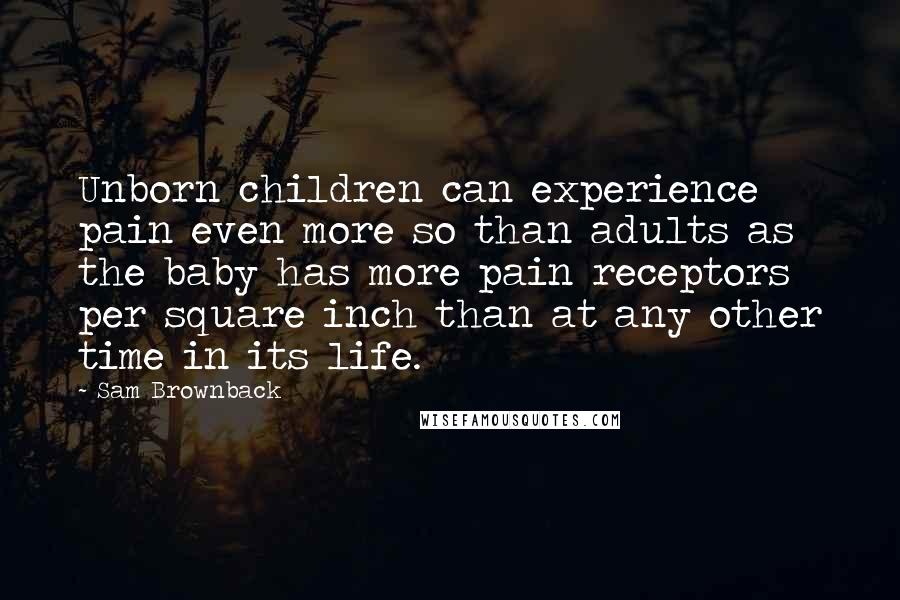 Sam Brownback Quotes: Unborn children can experience pain even more so than adults as the baby has more pain receptors per square inch than at any other time in its life.