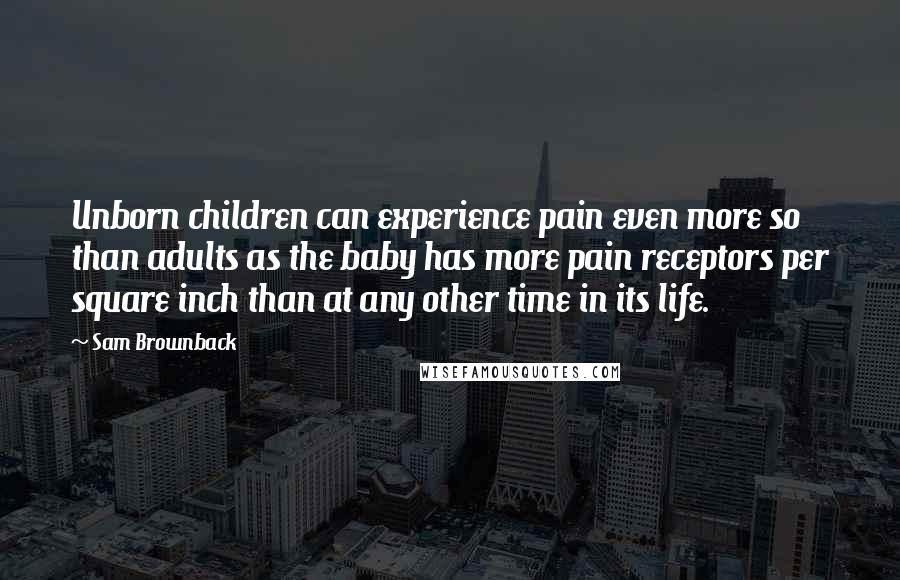 Sam Brownback Quotes: Unborn children can experience pain even more so than adults as the baby has more pain receptors per square inch than at any other time in its life.