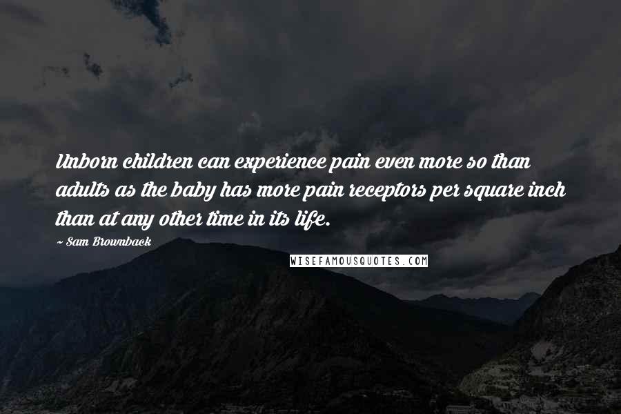 Sam Brownback Quotes: Unborn children can experience pain even more so than adults as the baby has more pain receptors per square inch than at any other time in its life.