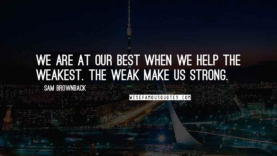 Sam Brownback Quotes: We are at our best when we help the weakest. The weak make us strong.