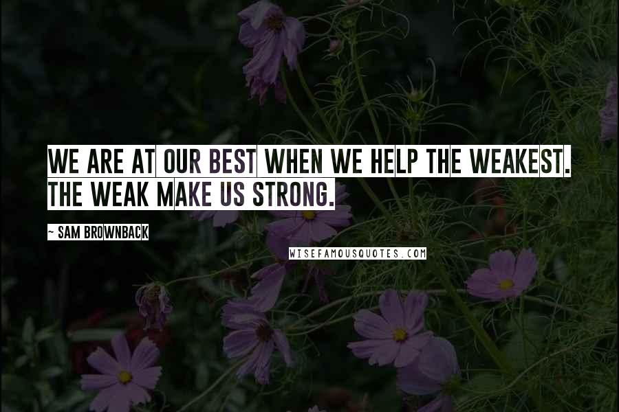 Sam Brownback Quotes: We are at our best when we help the weakest. The weak make us strong.