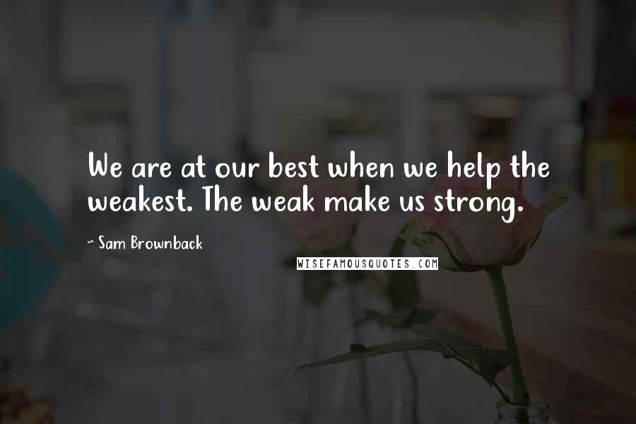 Sam Brownback Quotes: We are at our best when we help the weakest. The weak make us strong.