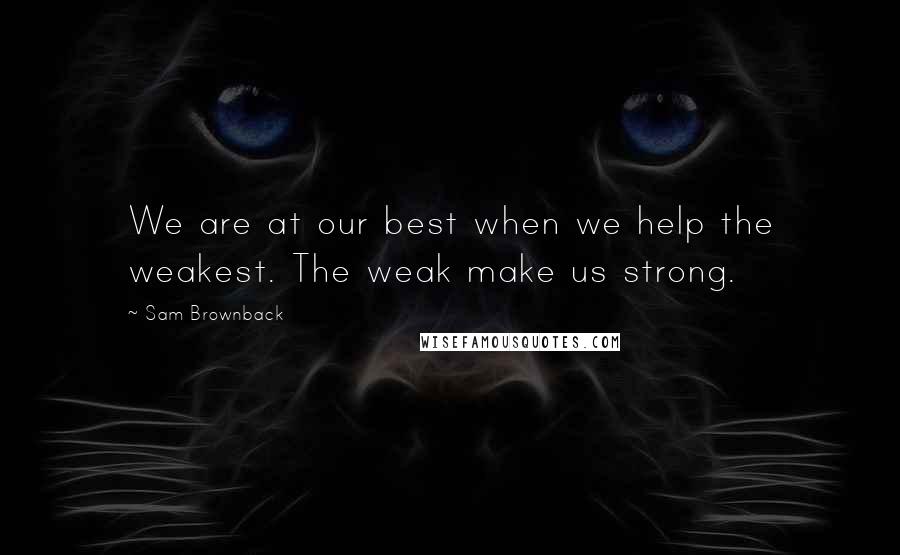 Sam Brownback Quotes: We are at our best when we help the weakest. The weak make us strong.