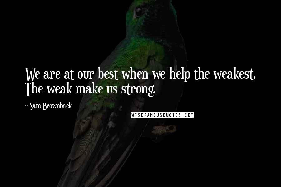 Sam Brownback Quotes: We are at our best when we help the weakest. The weak make us strong.