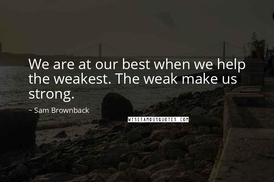 Sam Brownback Quotes: We are at our best when we help the weakest. The weak make us strong.