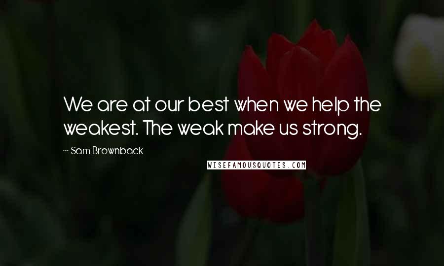 Sam Brownback Quotes: We are at our best when we help the weakest. The weak make us strong.