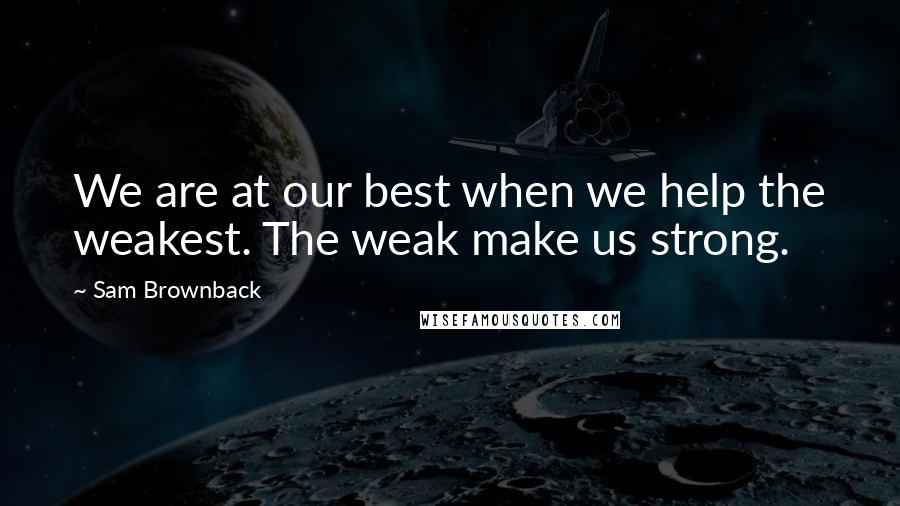 Sam Brownback Quotes: We are at our best when we help the weakest. The weak make us strong.